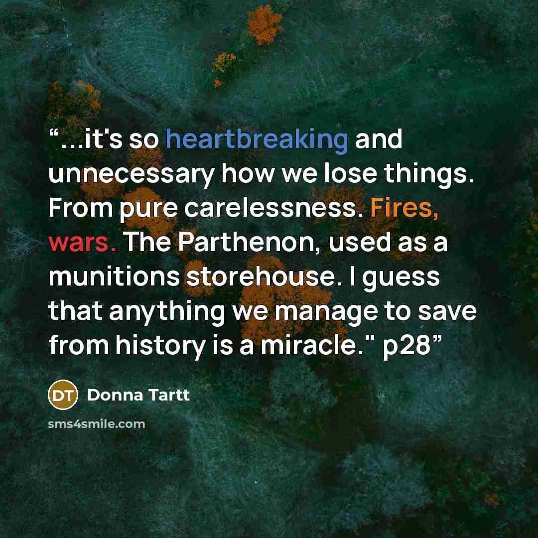“...it's so heartbreaking and unnecessary how we lose things. From pure carelessness. Fires, wars. The Parthenon, used as a munitions storehouse. I guess that anything we manage to save from history is a miracle." p28” quote by Donna Tartt