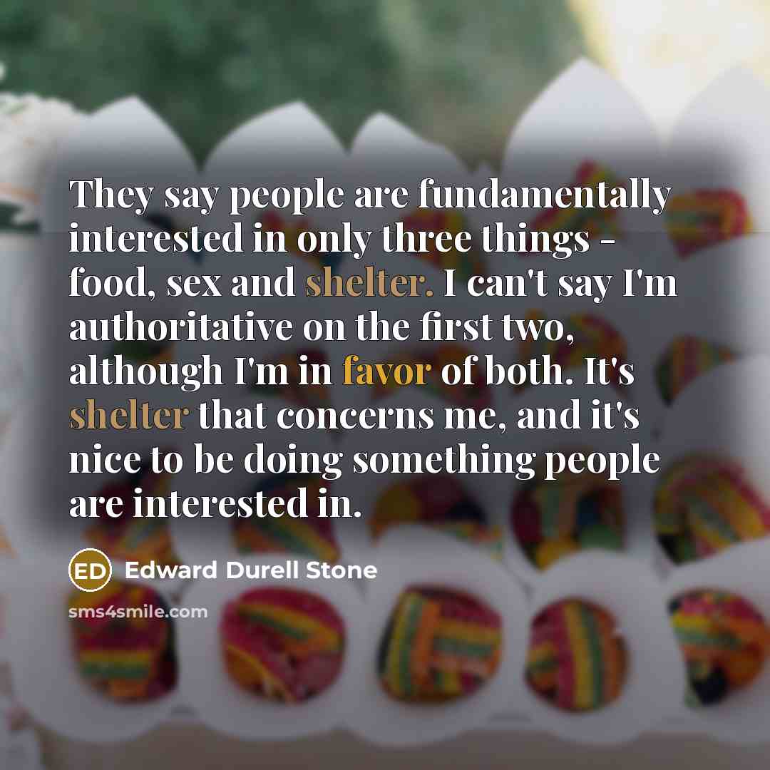 “They say people are fundamentally interested in only three things - food, sex and shelter. I can't say I'm authoritative on the first two, although I'm in favor of both. It's shelter that concerns me, and it's nice to be doing something people are interested in.” quote by Edward Durell Stone