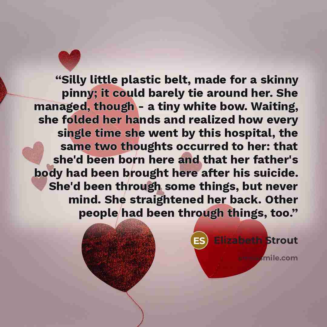 “Silly little plastic belt, made for a skinny pinny; it could barely tie around her. She managed, though - a tiny white bow. Waiting, she folded her hands and realized how every single time she went by this hospital, the same two thoughts occurred to her: that she'd been born here and that her…” quote by Elizabeth Strout