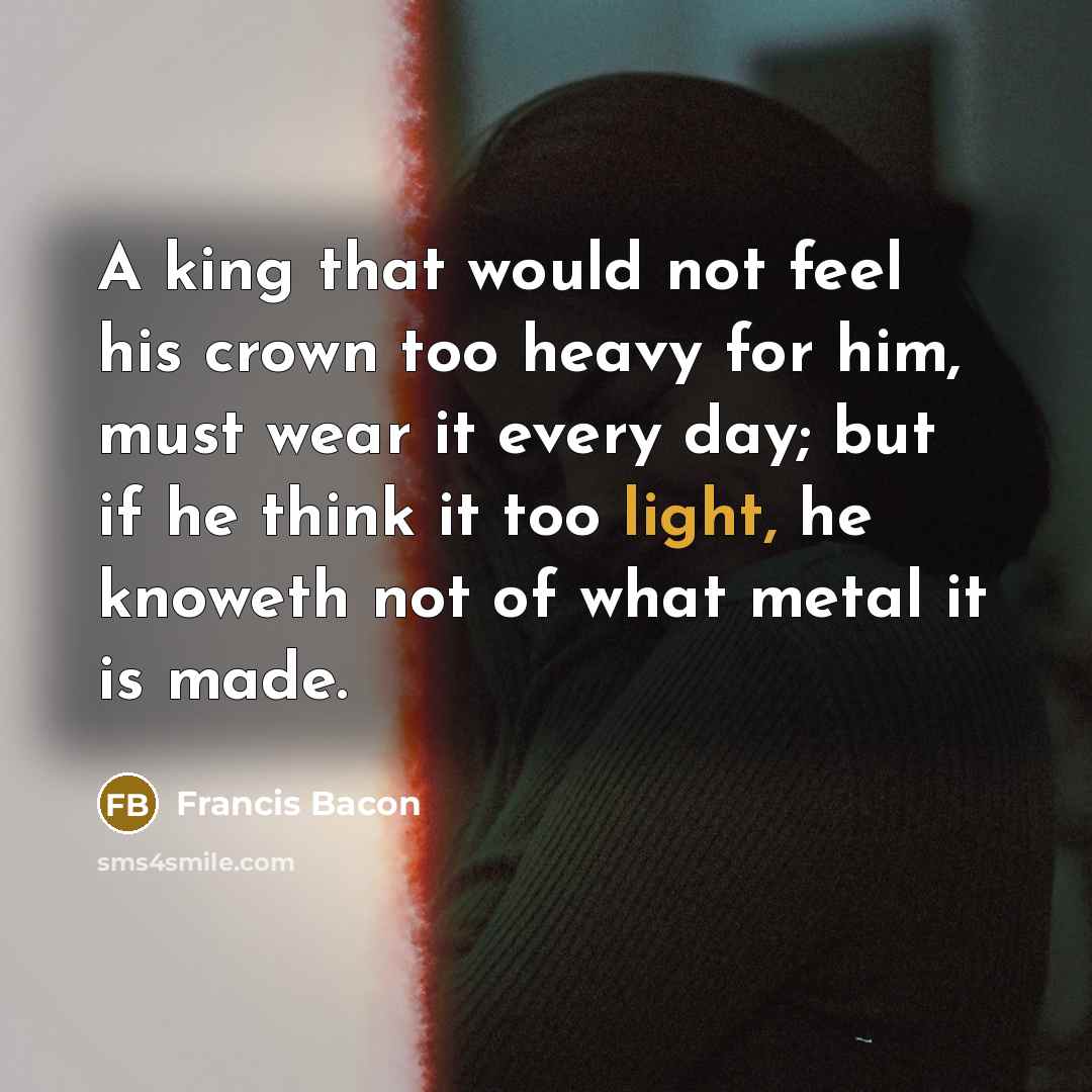 “A king that would not feel his crown too heavy for him, must wear it every day; but if he think it too light, he knoweth not of what metal it is made.” quote by Francis Bacon