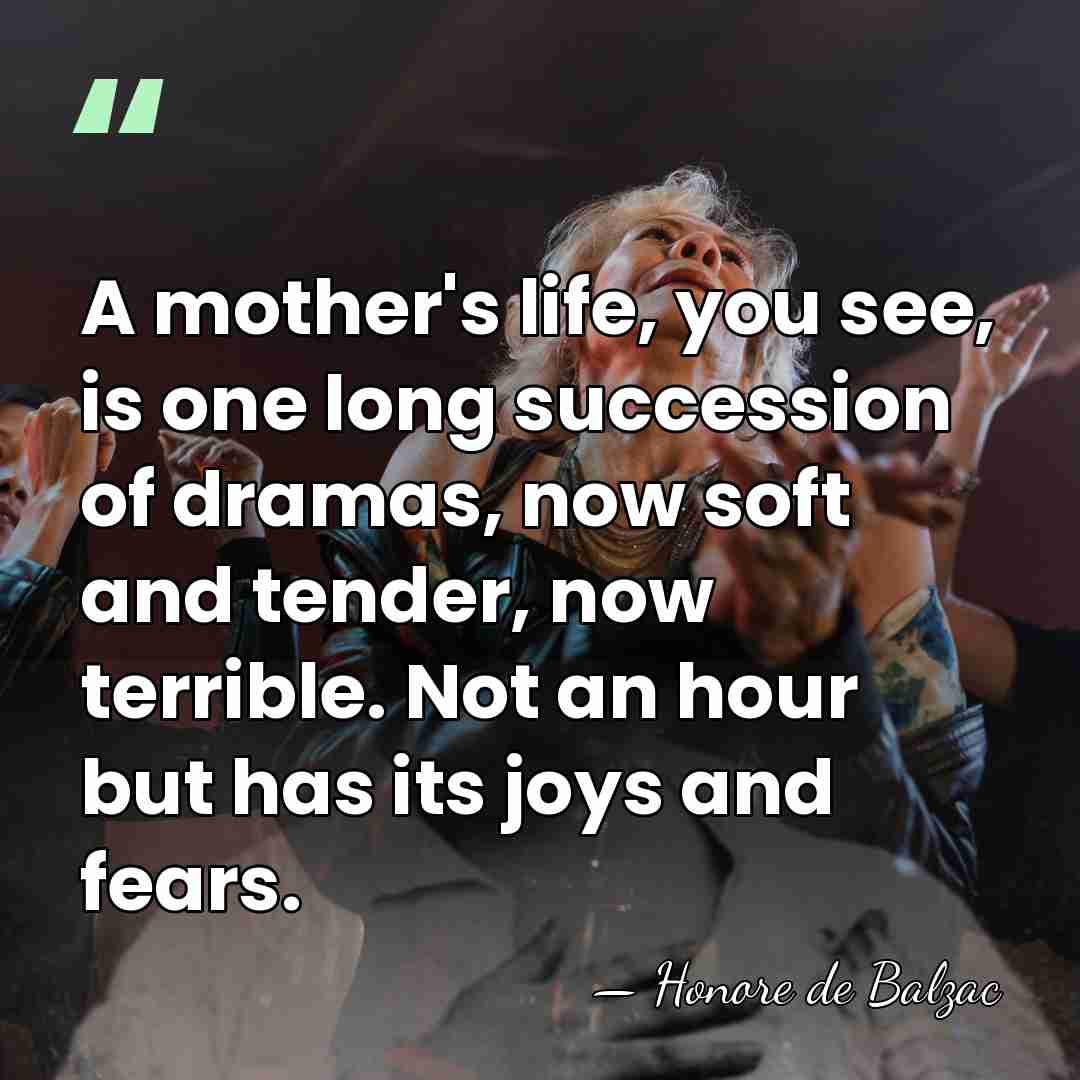 A mother's life, you see, is one long succession of dramas, now&hellip; - Honore de Balzac