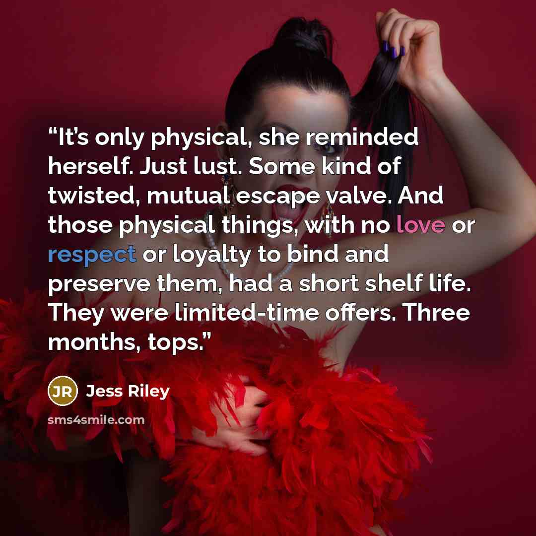 “It’s only physical, she reminded herself. Just lust. Some kind of twisted, mutual escape valve. And those physical things, with no love or respect or loyalty to bind and preserve them, had a short shelf life. They were limited-time offers. Three months, tops.” quote by Jess Riley