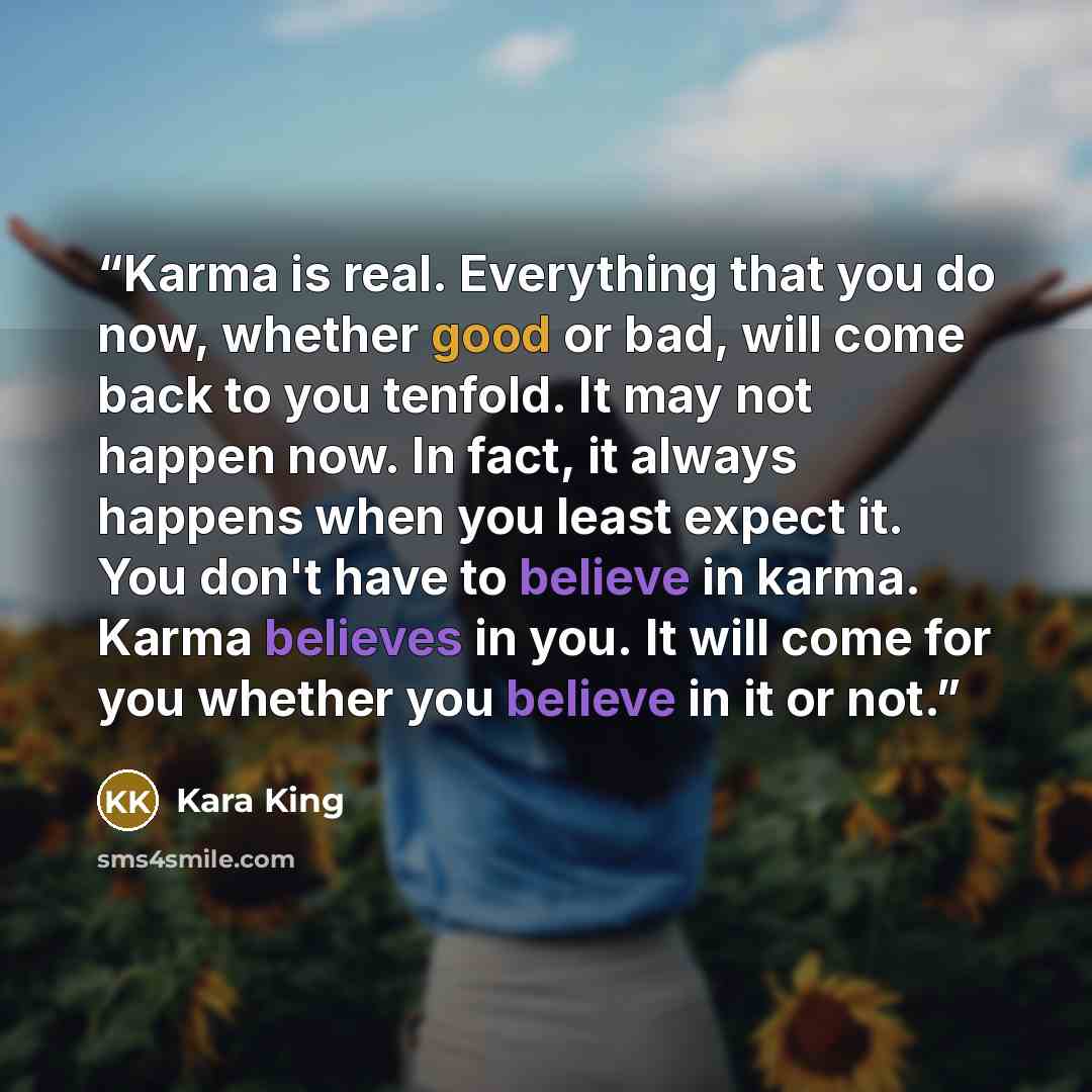 “Karma is real. Everything that you do now, whether good or bad, will come back to you tenfold. It may not happen now. In fact, it always happens when you least expect it. You don't have to believe in karma. Karma believes in you. It will come for you whether you believe in it or not.” quote by Kara King