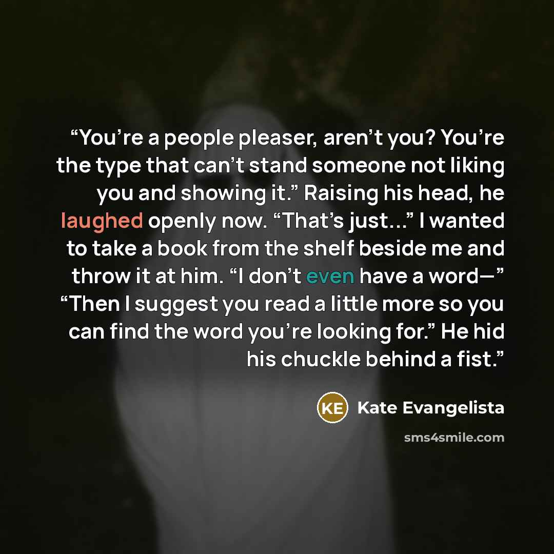 “You’re a people pleaser, aren’t you? You’re the type that can’t stand someone not liking you and showing it.” Raising his head, he laughed openly now. “That’s just...” I wanted to take a book from the shelf beside me and throw it at him. “I don’t even have a word—” “Then I suggest you read a…” quote by Kate Evangelista
