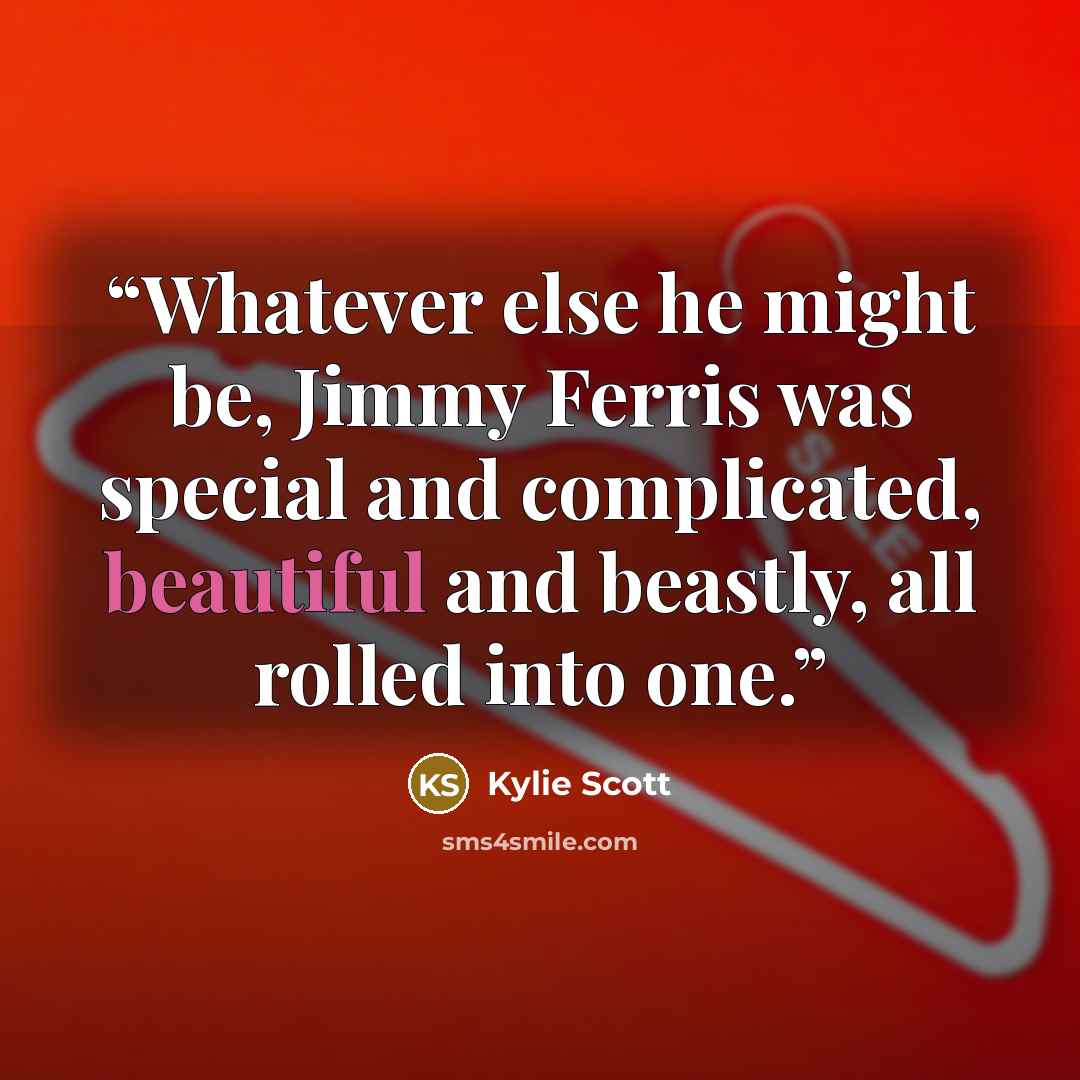 “Whatever else he might be, Jimmy Ferris was special and complicated, beautiful and beastly, all rolled into one.” quote by Kylie Scott