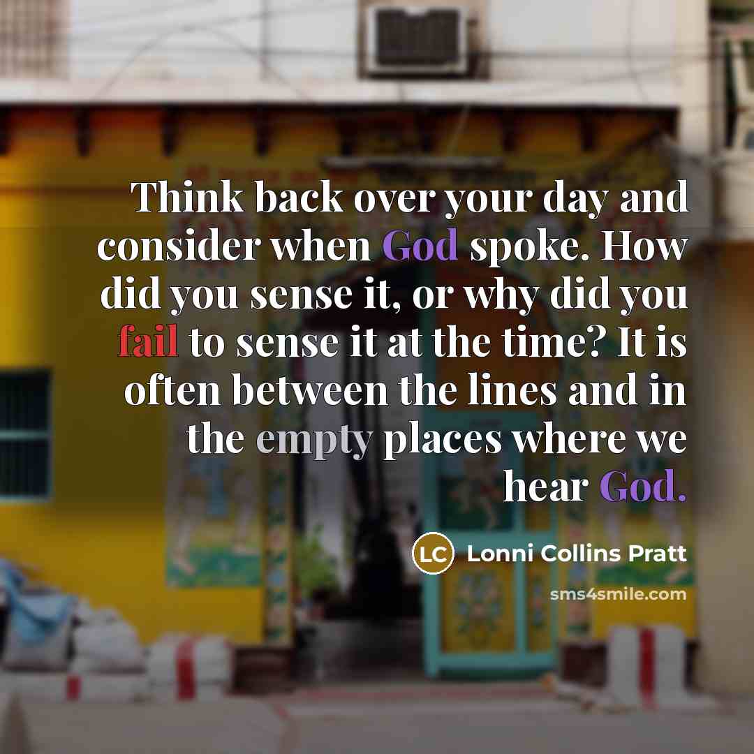 “Think back over your day and consider when God spoke. How did you sense it, or why did you fail to sense it at the time? It is often between the lines and in the empty places where we hear God.” quote by Lonni Collins Pratt