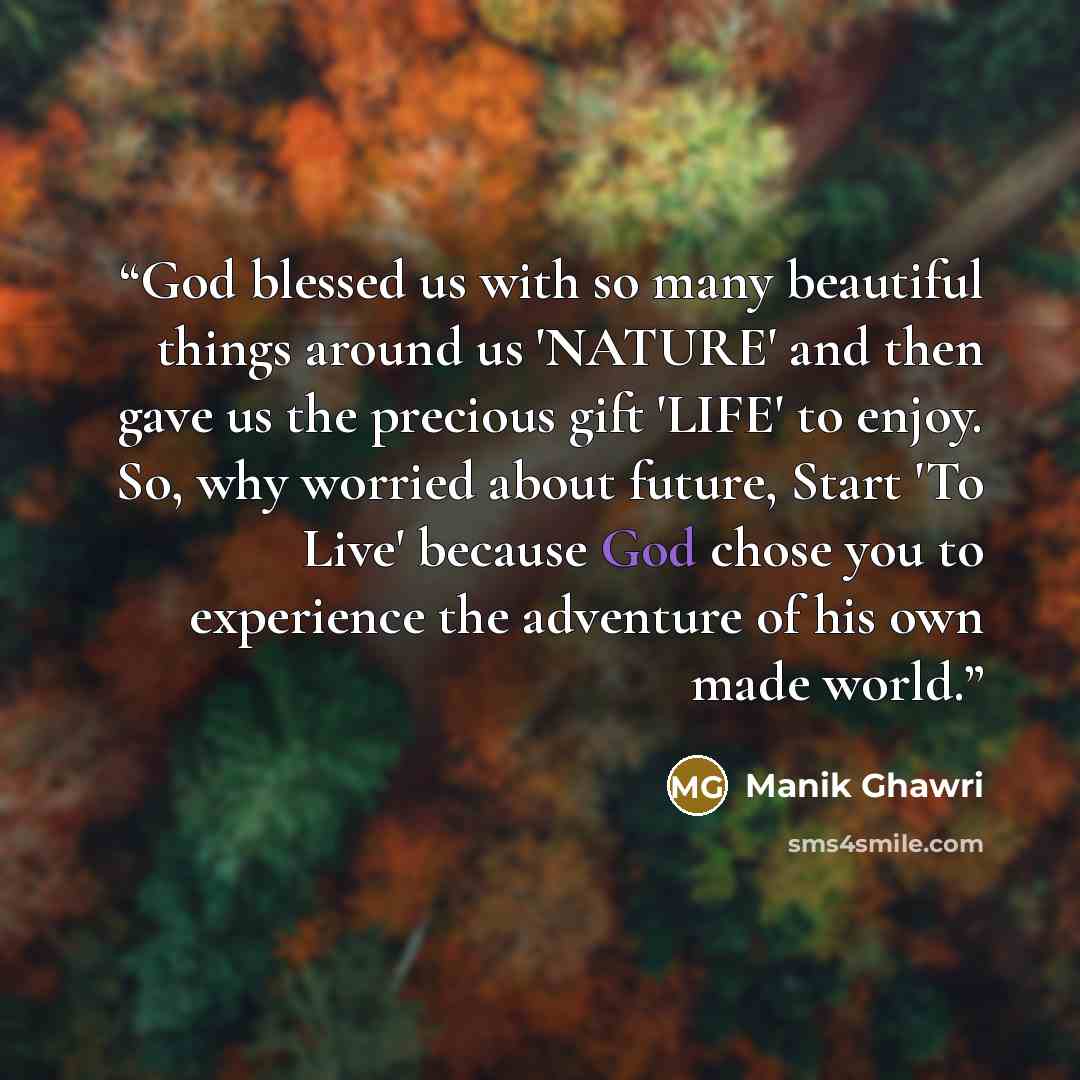 “God blessed us with so many beautiful things around us 'NATURE' and then gave us the precious gift 'LIFE' to enjoy. So, why worried about future, Start 'To Live' because God chose you to experience the adventure of his own made world.” quote by Manik Ghawri