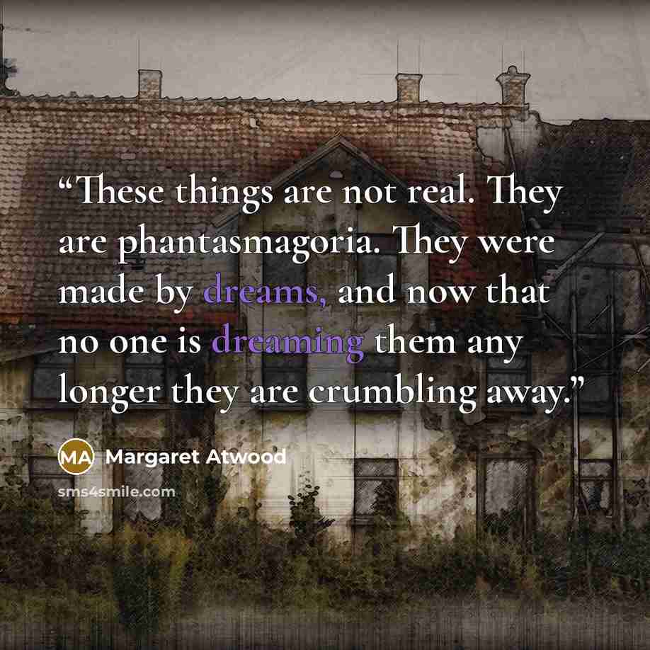“These things are not real. They are phantasmagoria. They were made by dreams, and now that no one is dreaming them any longer they are crumbling away.” quote by Margaret Atwood