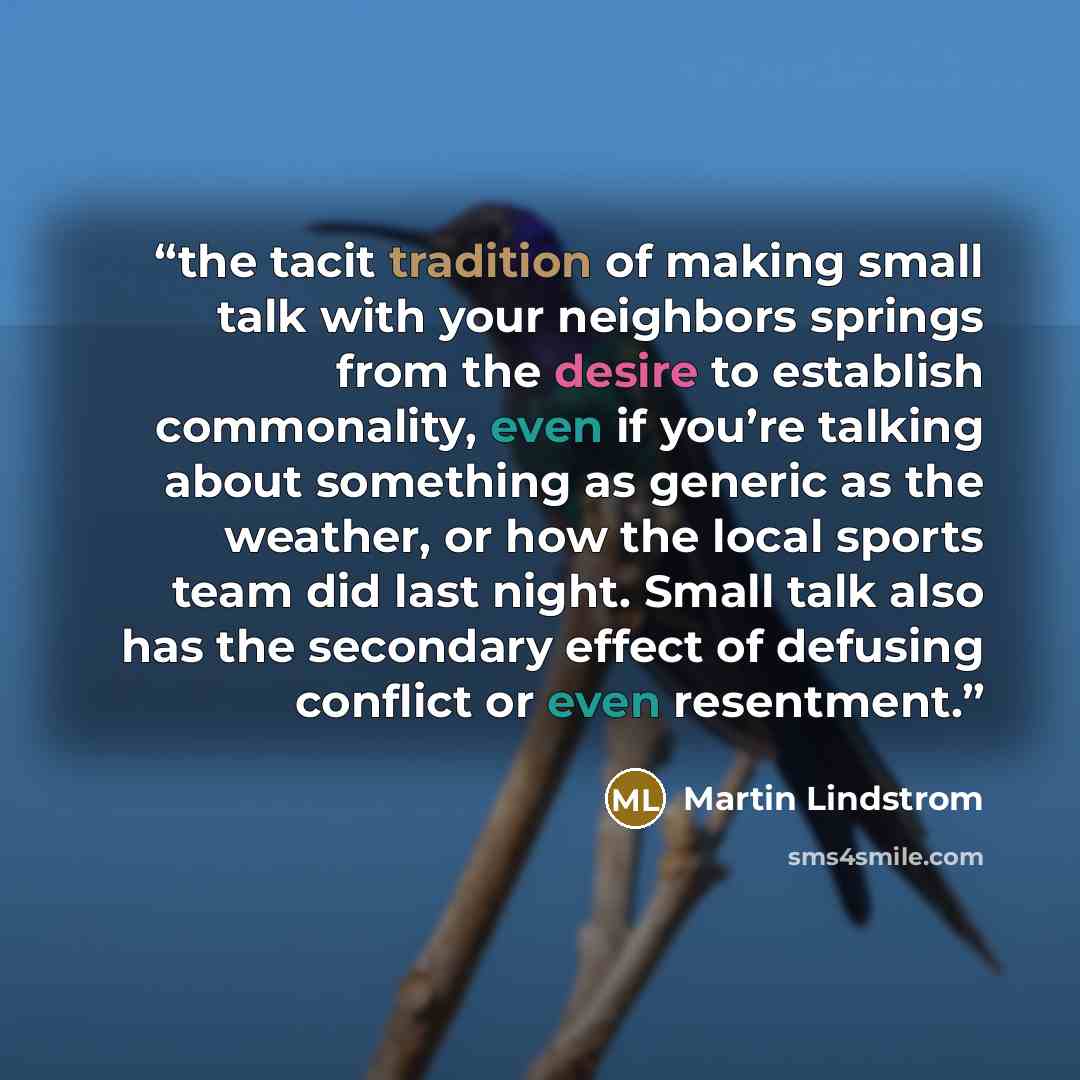 “the tacit tradition of making small talk with your neighbors springs from the desire to establish commonality, even if you’re talking about something as generic as the weather, or how the local sports team did last night. Small talk also has the secondary effect of defusing conflict or even…” quote by Martin Lindstrom