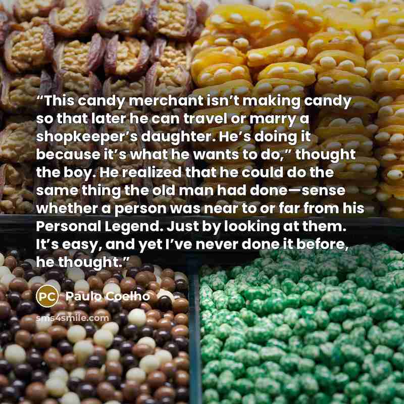 “This candy merchant isn’t making candy so that later he can travel or marry a shopkeeper’s daughter. He’s doing it because it’s what he wants to do,” thought the boy. He realized that he could do the same thing the old man had done—sense whether a person was near to or far from his Personal…” quote by Paulo Coelho