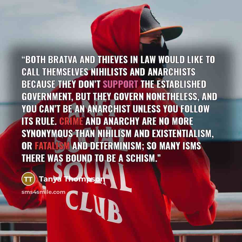 “Both Bratva and thieves in law would like to call themselves nihilists and anarchists because they don’t support the established government, but they govern nonetheless, and you can’t be an anarchist unless you follow its rule. Crime and anarchy are no more synonymous than nihilism and…” quote by Tanya Thompson