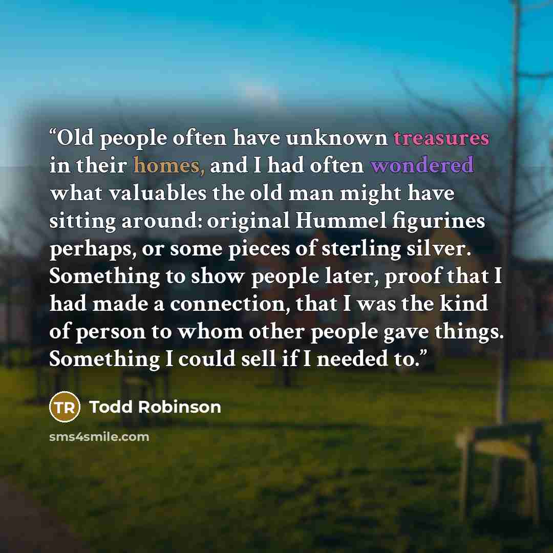 “Old people often have unknown treasures in their homes, and I had often wondered what valuables the old man might have sitting around: original Hummel figurines perhaps, or some pieces of sterling silver. Something to show people later, proof that I had made a connection, that I was the kind of…” quote by Todd Robinson