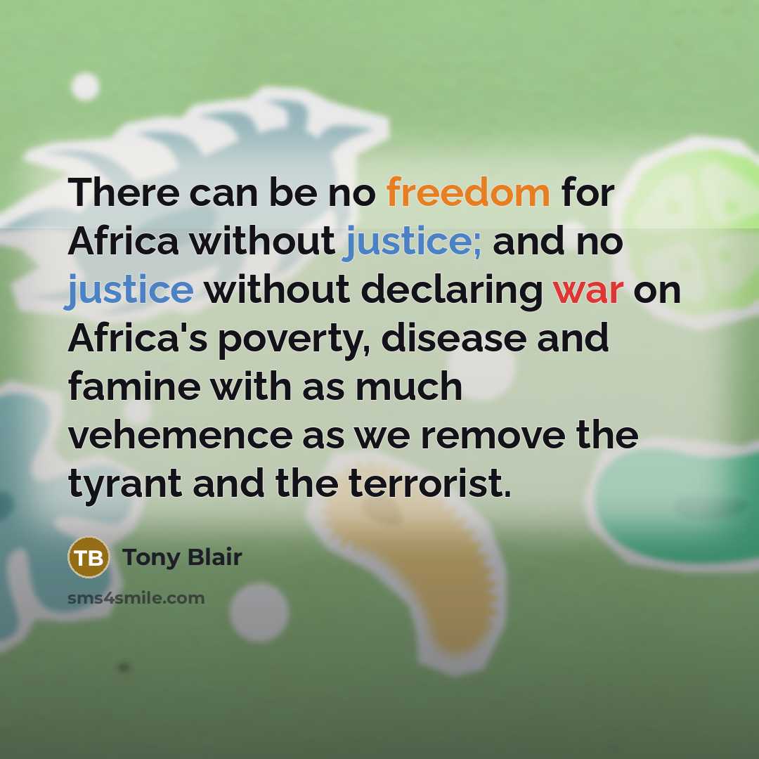 “There can be no freedom for Africa without justice; and no justice without declaring war on Africa's poverty, disease and famine with as much vehemence as we remove the tyrant and the terrorist.” quote by Tony Blair