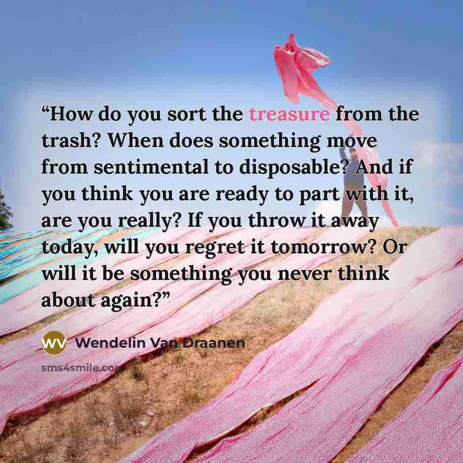 “How do you sort the treasure from the trash? When does something move from sentimental to disposable? And if you think you are ready to part with it, are you really? If you throw it away today, will you regret it tomorrow? Or will it be something you never think about again?” quote by Wendelin Van Draanen