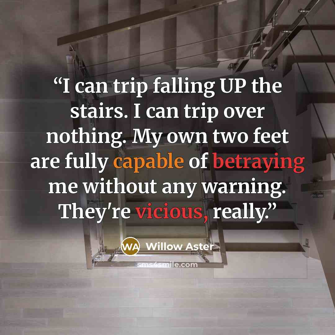 “I can trip falling UP the stairs. I can trip over nothing. My own two feet are fully capable of betraying me without any warning. They're vicious, really.” quote by Willow Aster