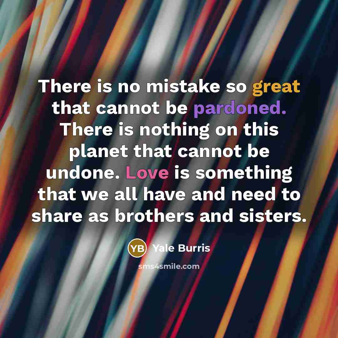 “There is no mistake so great that cannot be pardoned. There is nothing on this planet that cannot be undone. Love is something that we all have and need to share as brothers and sisters.” quote by Yale Burris