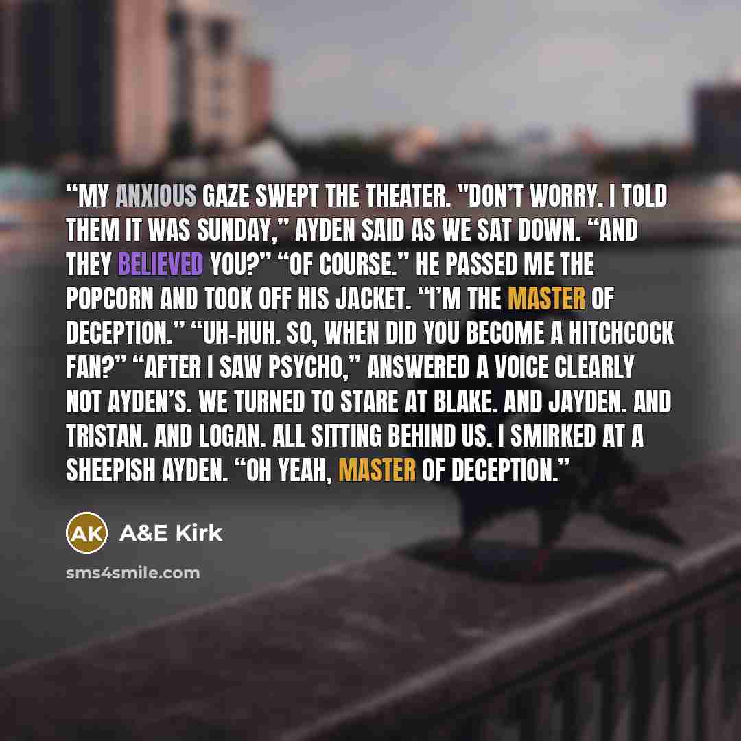 “My anxious gaze swept the theater. "Don’t worry. I told them it was Sunday,” Ayden said as we sat down. “And they believed you?” “Of course.” He passed me the popcorn and took off his jacket. “I’m the master of deception.” “Uh-huh. So, when did you become a Hitchcock fan?” “After I saw Psycho,”…” quote by A&E Kirk