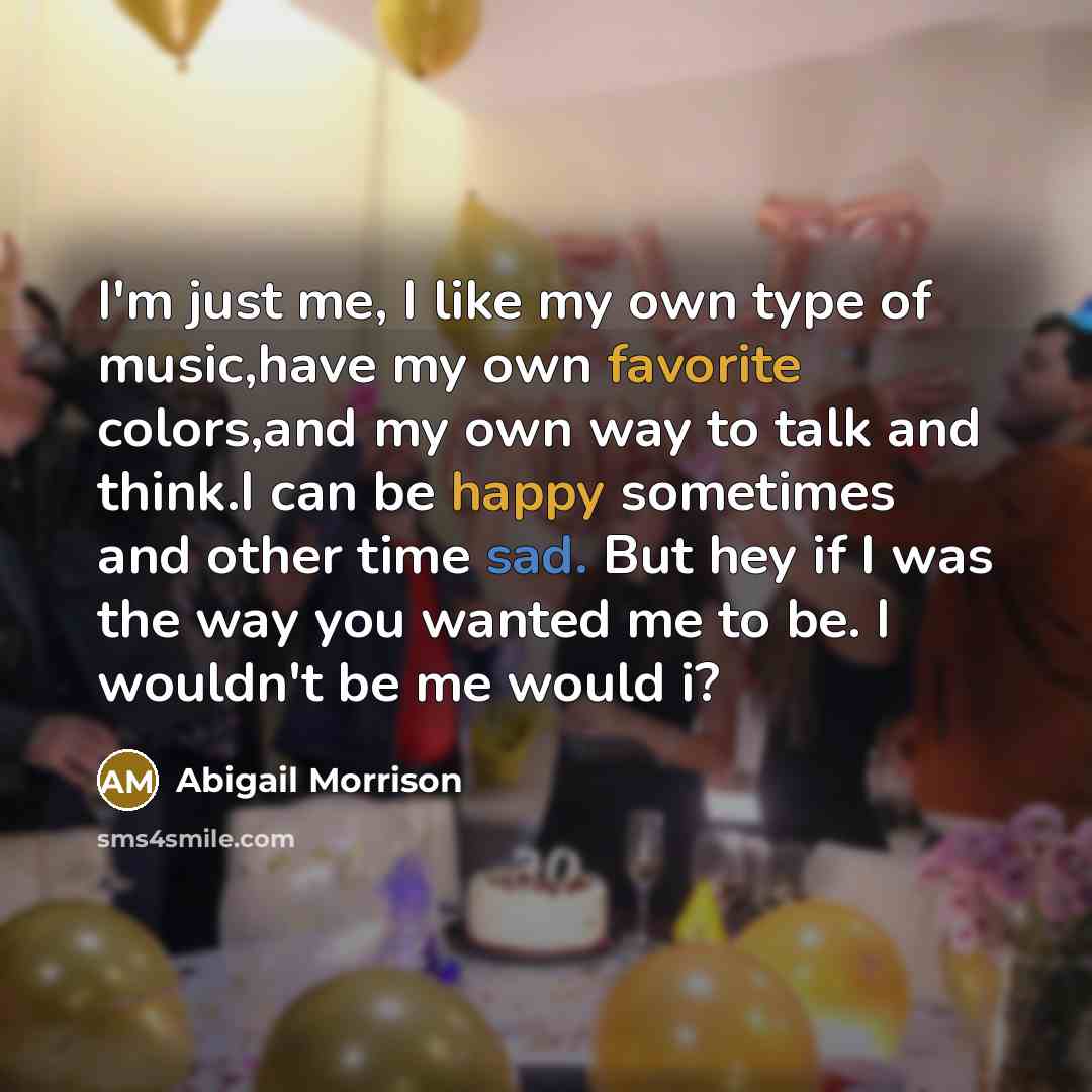“I'm just me, I like my own type of music,have my own favorite colors,and my own way to talk and think.I can be happy sometimes and other time sad. But hey if I was the way you wanted me to be. I wouldn't be me would i?” quote by Abigail Morrison