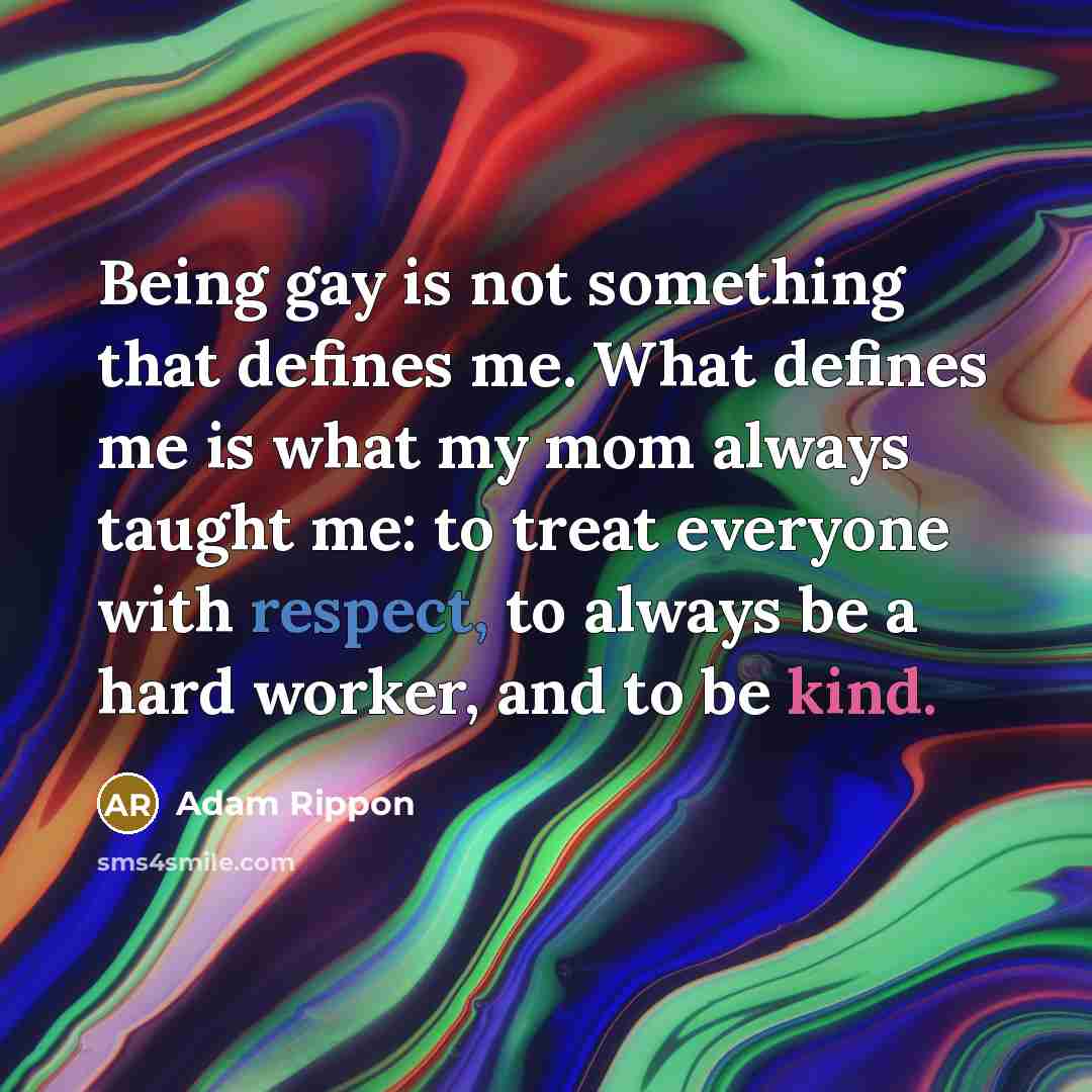 “Being gay is not something that defines me. What defines me is what my mom always taught me: to treat everyone with respect, to always be a hard worker, and to be kind.” quote by Adam Rippon