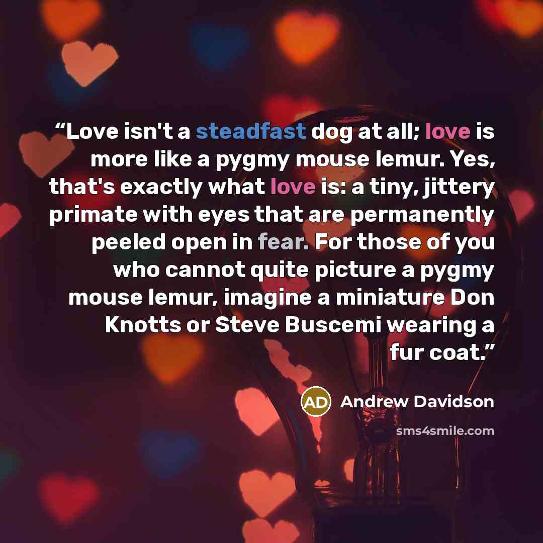 “Love isn't a steadfast dog at all; love is more like a pygmy mouse lemur. Yes, that's exactly what love is: a tiny, jittery primate with eyes that are permanently peeled open in fear. For those of you who cannot quite picture a pygmy mouse lemur, imagine a miniature Don Knotts or Steve Buscemi…” quote by Andrew Davidson