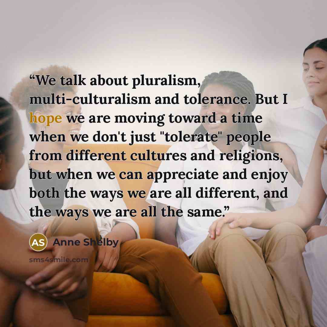 “We talk about pluralism, multi-culturalism and tolerance. But I hope we are moving toward a time when we don't just "tolerate" people from different cultures and religions, but when we can appreciate and enjoy both the ways we are all different, and the ways we are all the same.” quote by Anne Shelby