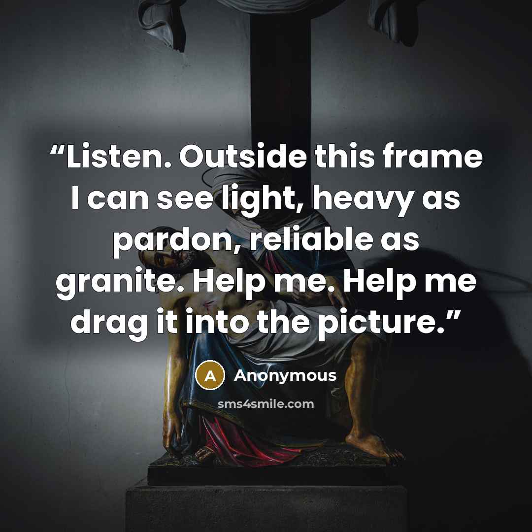 “Listen. Outside this frame I can see light, heavy as pardon, reliable as granite. Help me. Help me drag it into the picture.” quote by Anonymous