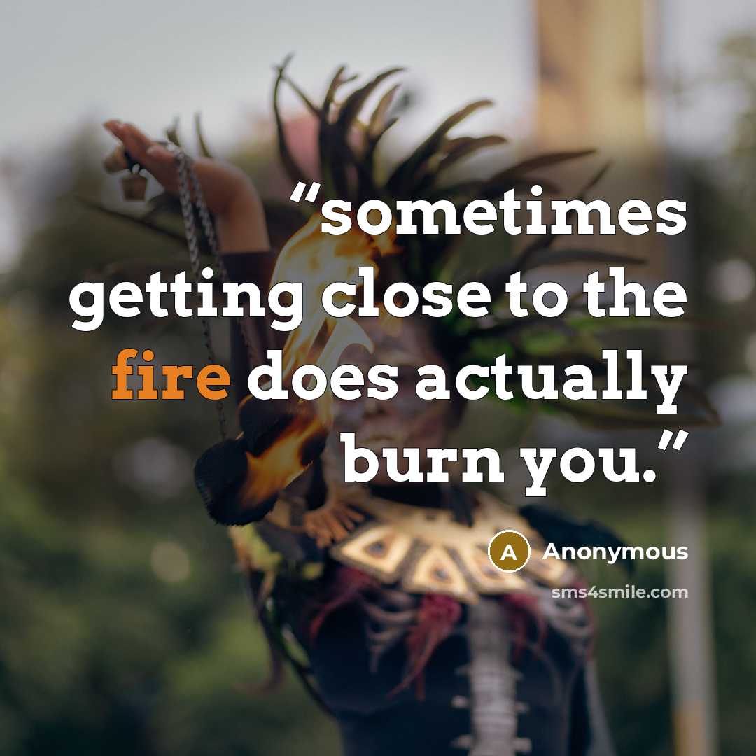 “sometimes getting close to the fire does actually burn you.” quote by Anonymous