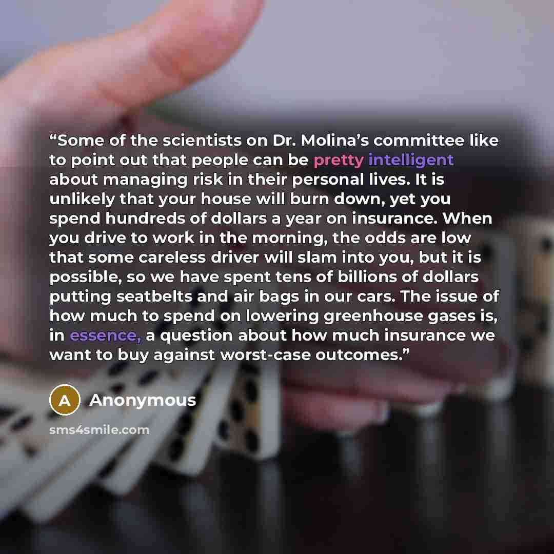 “Some of the scientists on Dr. Molina’s committee like to point out that people can be pretty intelligent about managing risk in their personal lives. It is unlikely that your house will burn down, yet you spend hundreds of dollars a year on insurance. When you drive to work in the morning, the…” quote by Anonymous