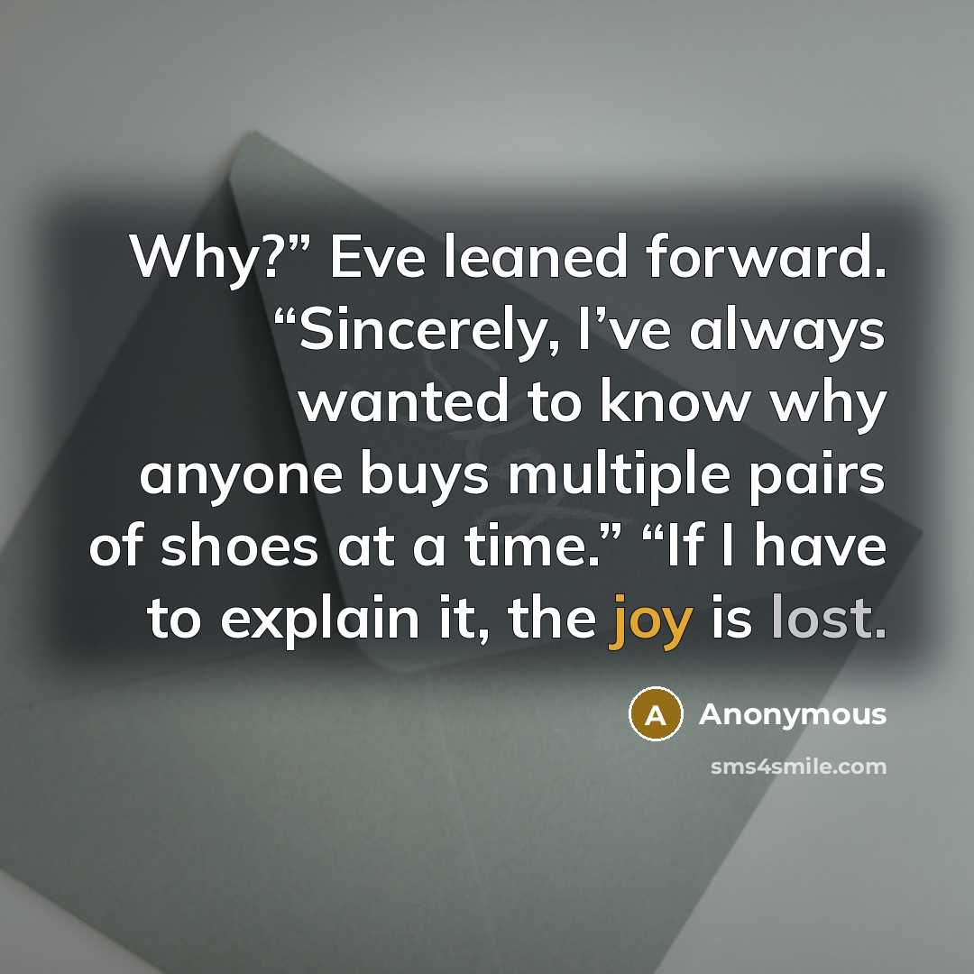 “Why?” Eve leaned forward. “Sincerely, I’ve always wanted to know why anyone buys multiple pairs of shoes at a time.” “If I have to explain it, the joy is lost.” quote by Anonymous