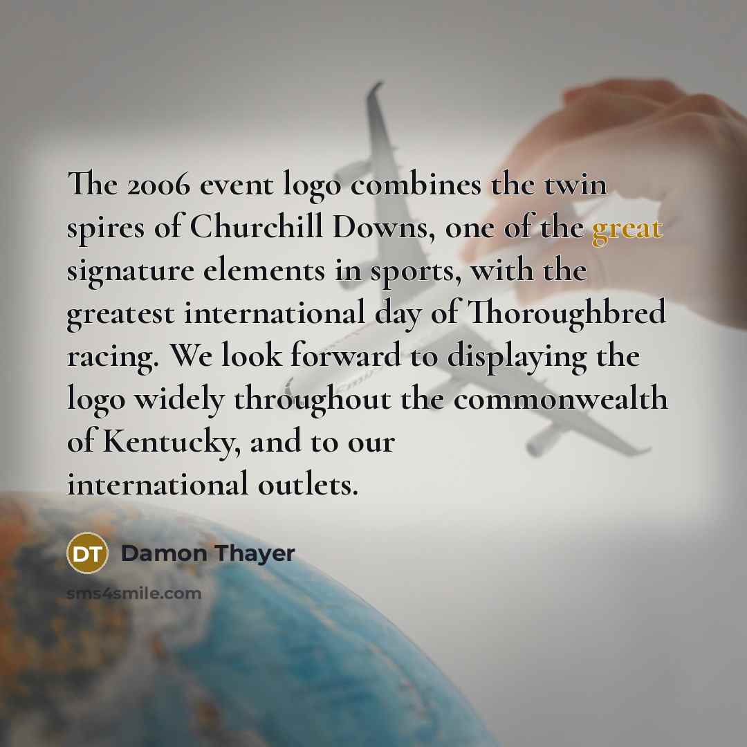 “The 2006 event logo combines the twin spires of Churchill Downs, one of the great signature elements in sports, with the greatest international day of Thoroughbred racing. We look forward to displaying the logo widely throughout the commonwealth of Kentucky, and to our international outlets.” quote by Damon Thayer
