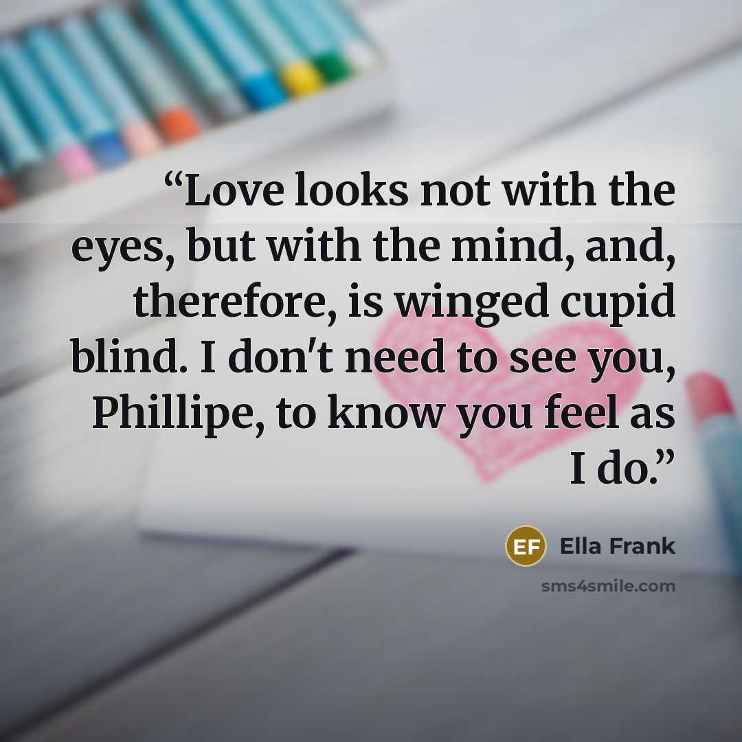 “Love looks not with the eyes, but with the mind, and, therefore, is winged cupid blind. I don't need to see you, Phillipe, to know you feel as I do.” quote by Ella Frank