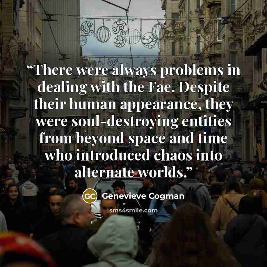 “There were always problems in dealing with the Fae. Despite their human appearance, they were soul-destroying entities from beyond space and time who introduced chaos into alternate worlds.” quote by Genevieve Cogman