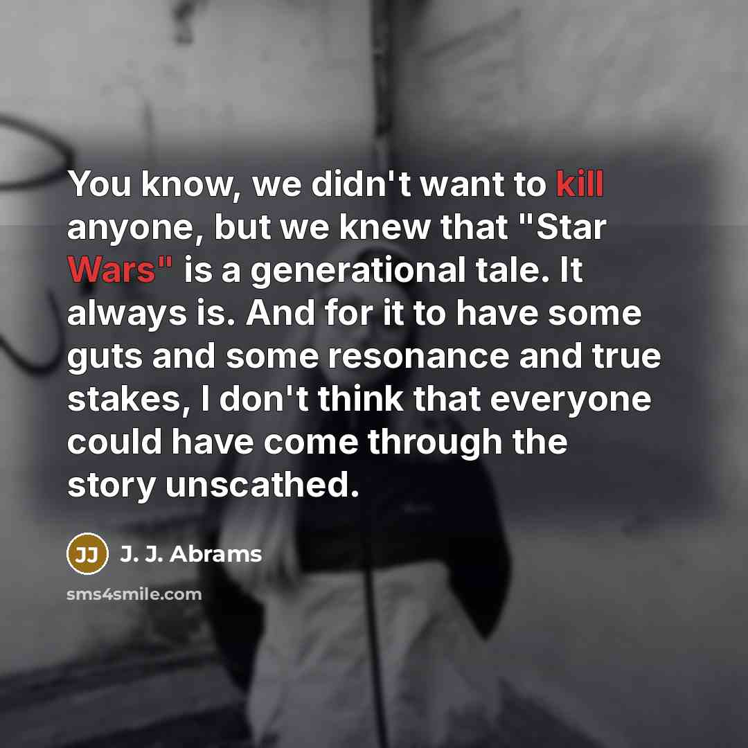 “You know, we didn't want to kill anyone, but we knew that "Star Wars" is a generational tale. It always is. And for it to have some guts and some resonance and true stakes, I don't think that everyone could have come through the story unscathed.” quote by J. J. Abrams