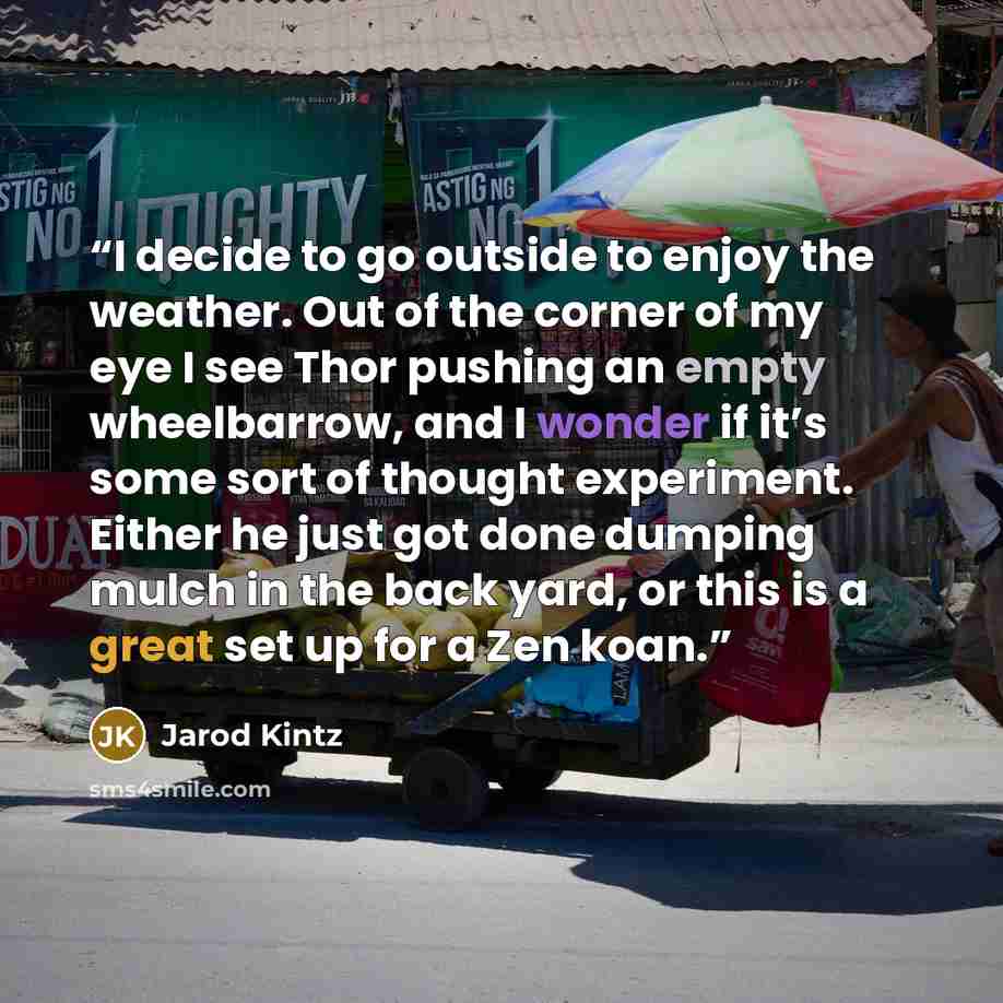 “I decide to go outside to enjoy the weather. Out of the corner of my eye I see Thor pushing an empty wheelbarrow, and I wonder if it’s some sort of thought experiment. Either he just got done dumping mulch in the back yard, or this is a great set up for a Zen koan.” quote by Jarod Kintz