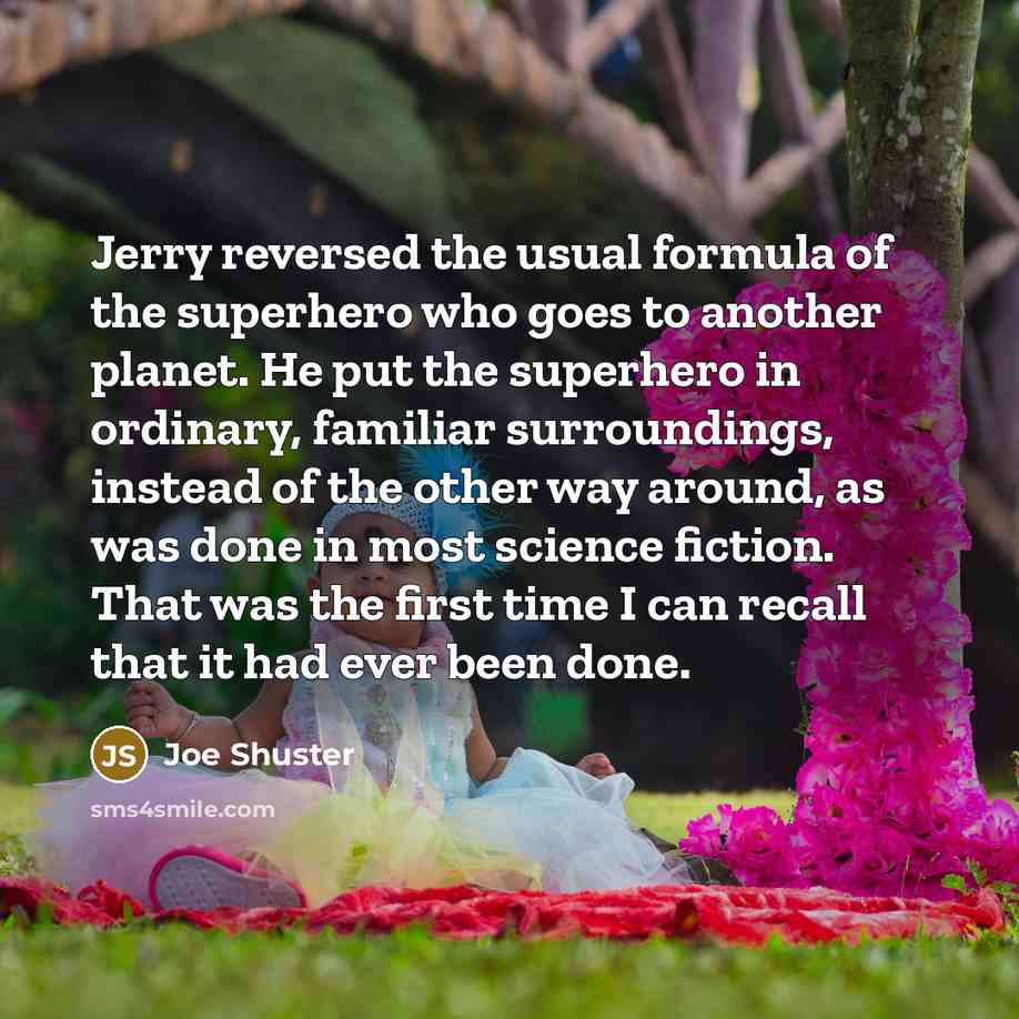 “Jerry reversed the usual formula of the superhero who goes to another planet. He put the superhero in ordinary, familiar surroundings, instead of the other way around, as was done in most science fiction. That was the first time I can recall that it had ever been done.” quote by Joe Shuster