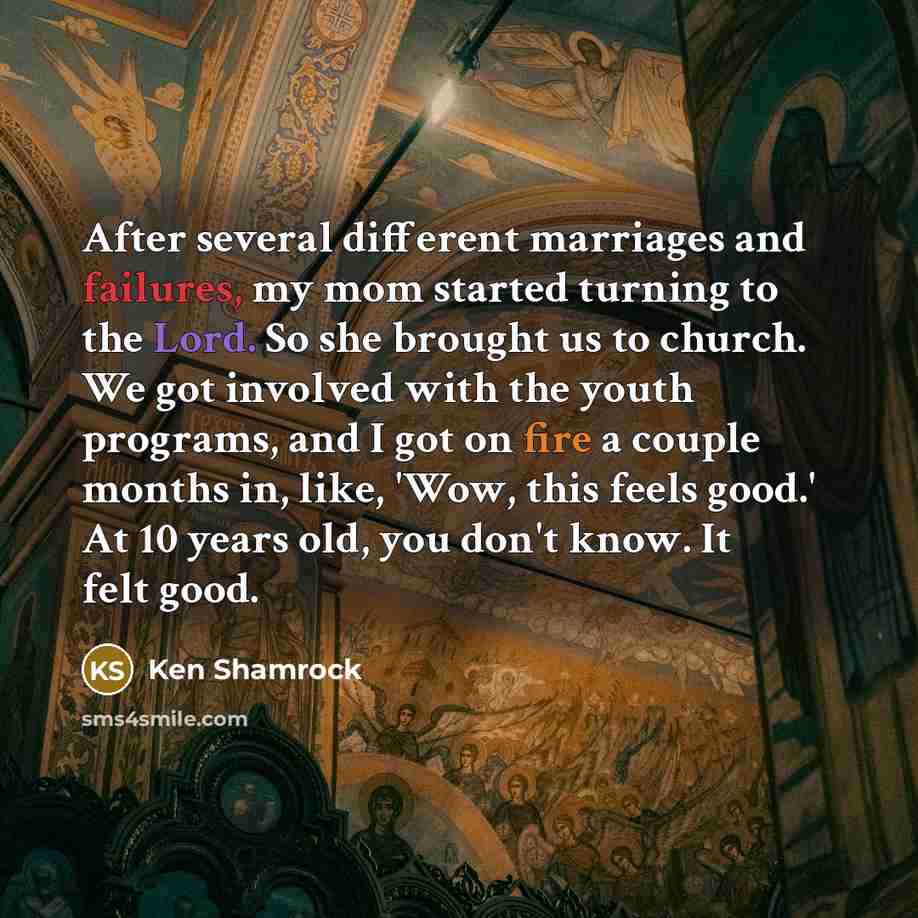 “After several different marriages and failures, my mom started turning to the Lord. So she brought us to church. We got involved with the youth programs, and I got on fire a couple months in, like, 'Wow, this feels good.' At 10 years old, you don't know. It felt good.” quote by Ken Shamrock