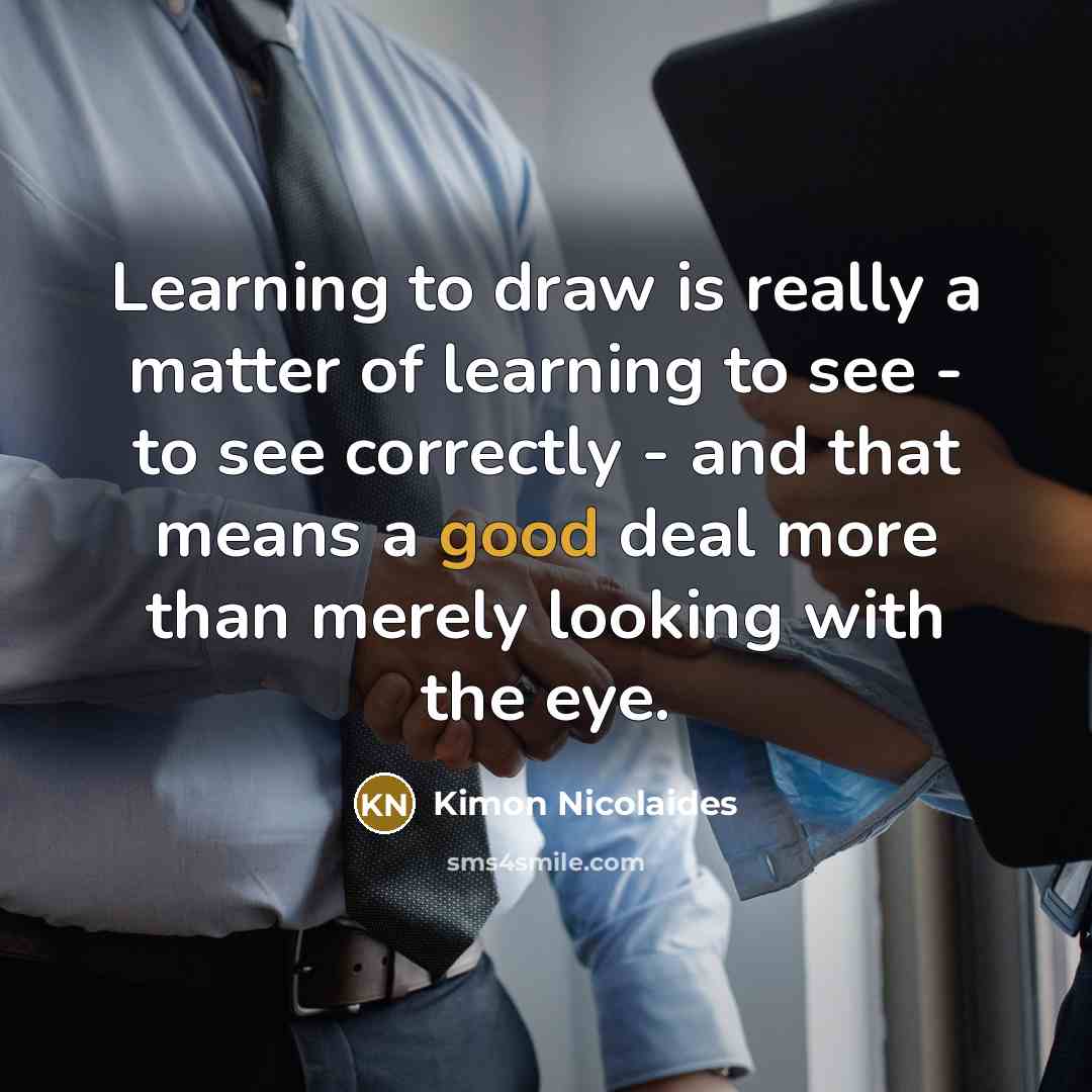 “Learning to draw is really a matter of learning to see - to see correctly - and that means a good deal more than merely looking with the eye.” quote by Kimon Nicolaides