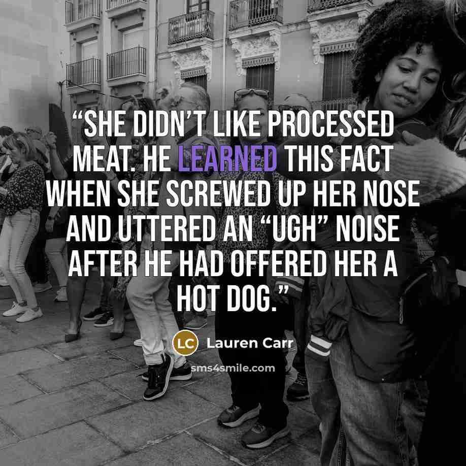 “She didn’t like processed meat. He learned this fact when she screwed up her nose and uttered an “ugh” noise after he had offered her a hot dog.” quote by Lauren Carr