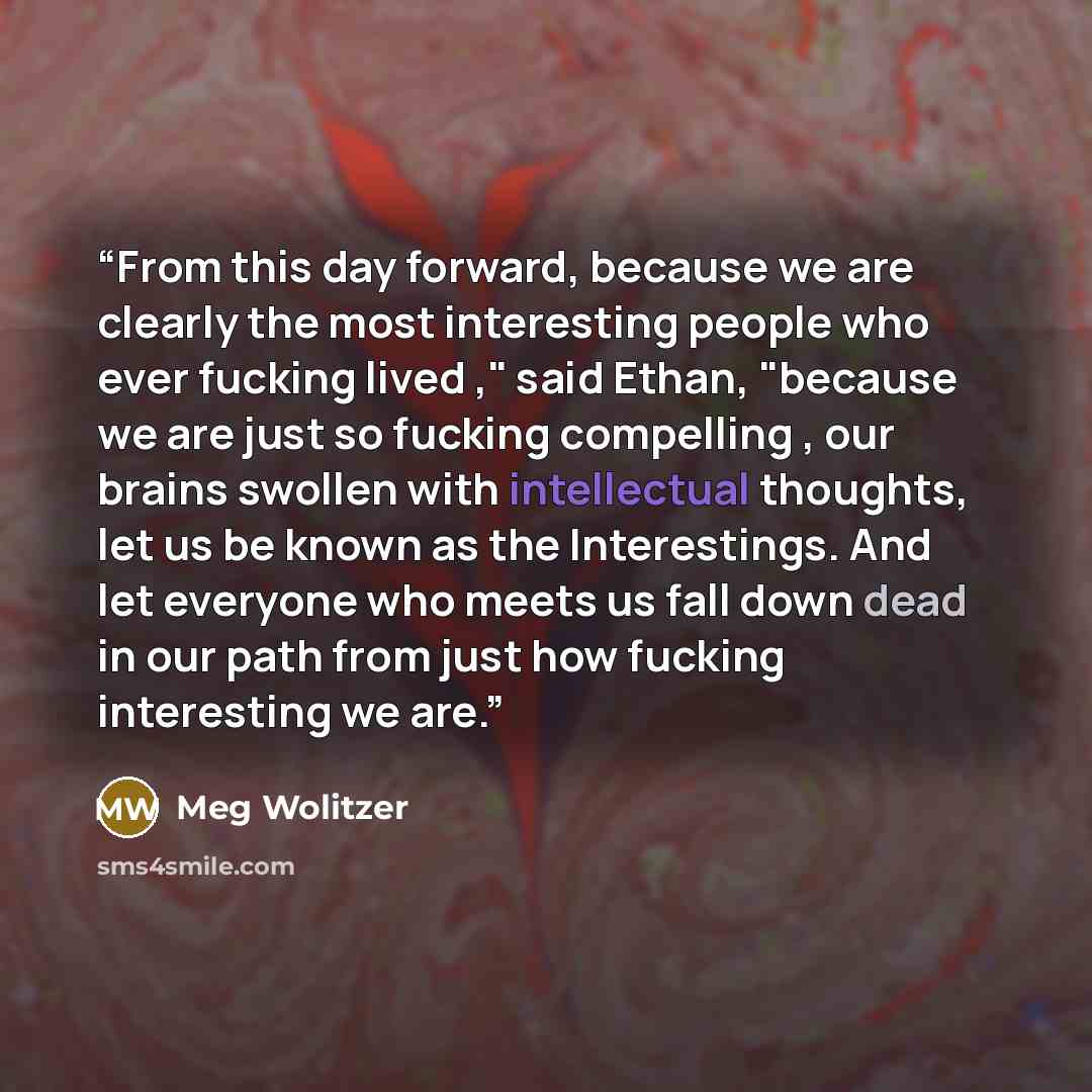 “From this day forward, because we are clearly the most interesting people who ever fucking lived ," said Ethan, "because we are just so fucking compelling , our brains swollen with intellectual thoughts, let us be known as the Interestings. And let everyone who meets us fall down dead in our path…” quote by Meg Wolitzer