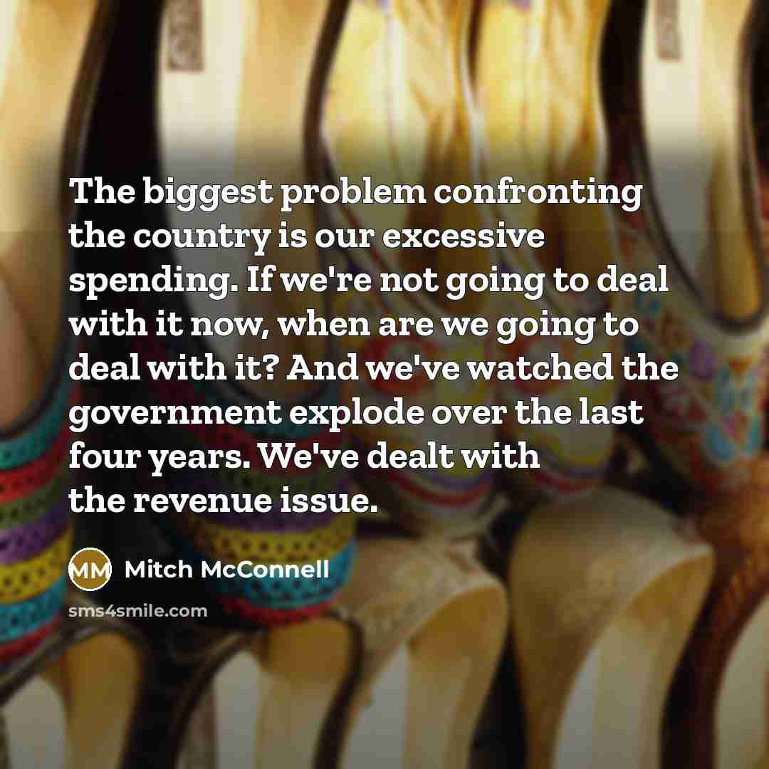 “The biggest problem confronting the country is our excessive spending. If we're not going to deal with it now, when are we going to deal with it? And we've watched the government explode over the last four years. We've dealt with the revenue issue.” quote by Mitch McConnell