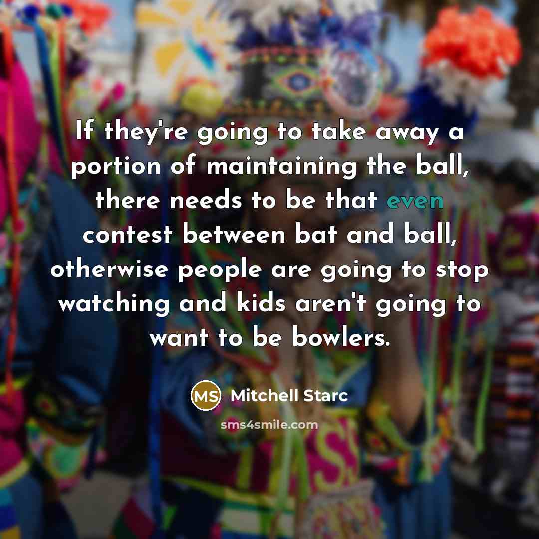 “If they're going to take away a portion of maintaining the ball, there needs to be that even contest between bat and ball, otherwise people are going to stop watching and kids aren't going to want to be bowlers.” quote by Mitchell Starc