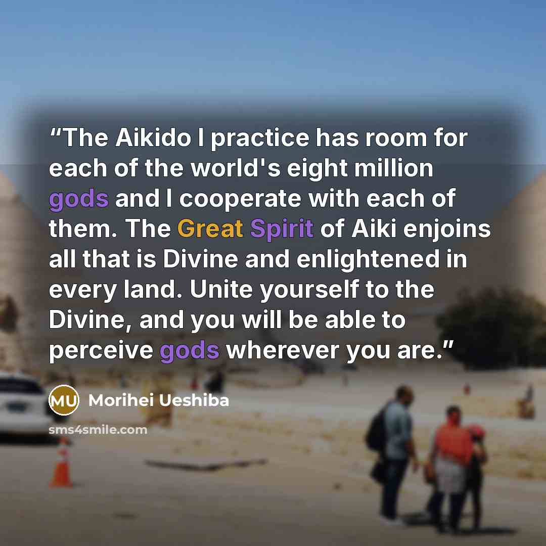 “The Aikido I practice has room for each of the world's eight million gods and I cooperate with each of them. The Great Spirit of Aiki enjoins all that is Divine and enlightened in every land. Unite yourself to the Divine, and you will be able to perceive gods wherever you are.” quote by Morihei Ueshiba