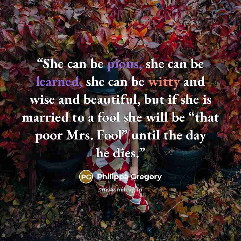 “She can be pious, she can be learned, she can be witty and wise and beautiful, but if she is married to a fool she will be “that poor Mrs. Fool” until the day he dies.” quote by Philippa Gregory