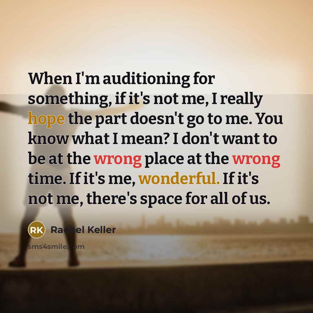 “When I'm auditioning for something, if it's not me, I really hope the part doesn't go to me. You know what I mean? I don't want to be at the wrong place at the wrong time. If it's me, wonderful. If it's not me, there's space for all of us.” quote by Rachel Keller