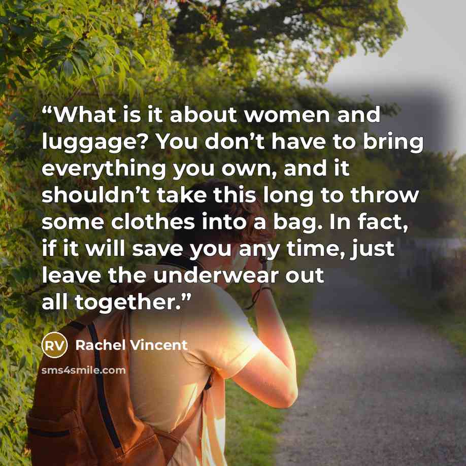 “What is it about women and luggage? You don’t have to bring everything you own, and it shouldn’t take this long to throw some clothes into a bag. In fact, if it will save you any time, just leave the underwear out all together.” quote by Rachel Vincent