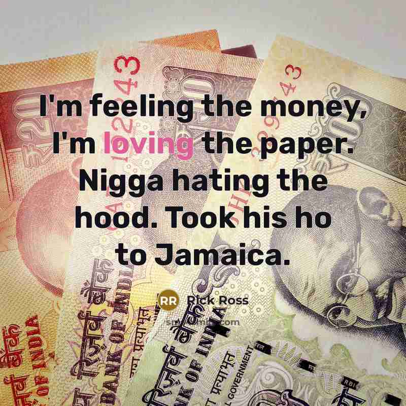 “I'm feeling the money, I'm loving the paper. Nigga hating the hood. Took his ho to Jamaica.” quote by Rick Ross