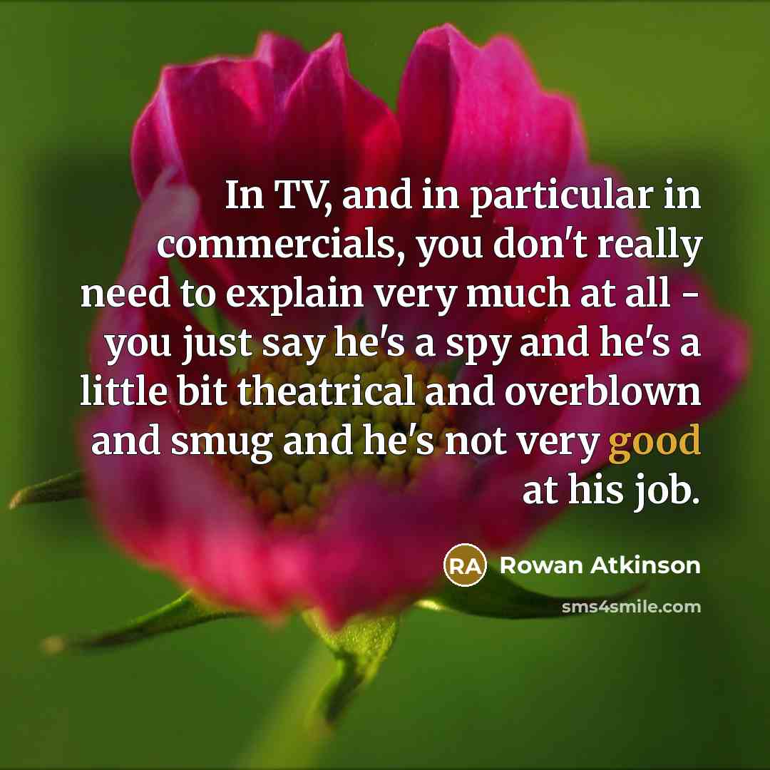 “In TV, and in particular in commercials, you don't really need to explain very much at all - you just say he's a spy and he's a little bit theatrical and overblown and smug and he's not very good at his job.” quote by Rowan Atkinson