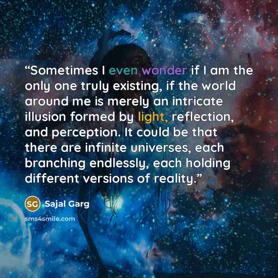 “Sometimes I even wonder if I am the only one truly existing, if the world around me is merely an intricate illusion formed by light, reflection, and perception. It could be that there are infinite universes, each branching endlessly, each holding different versions of reality.” quote by Sajal Garg