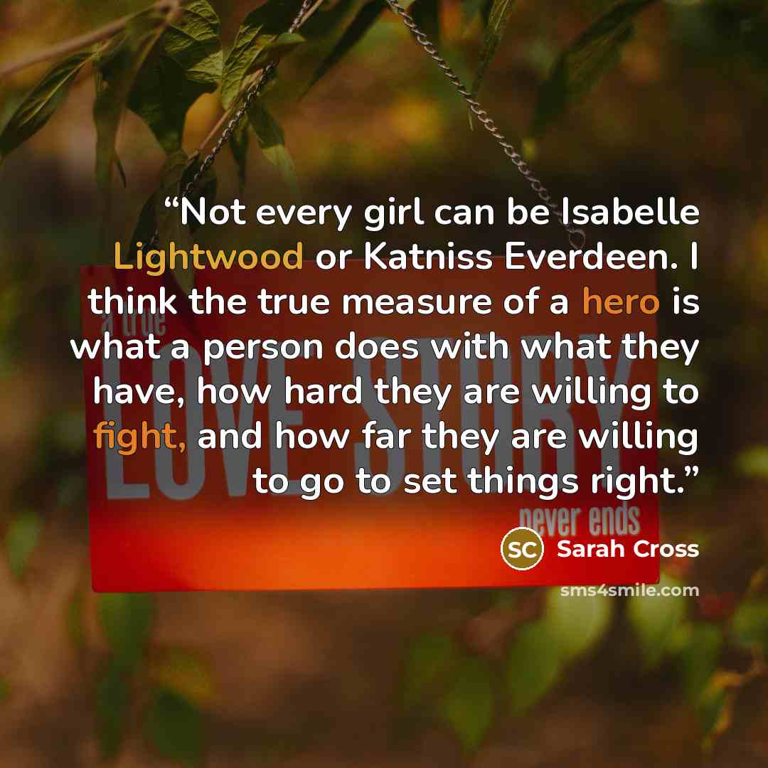 “Not every girl can be Isabelle Lightwood or Katniss Everdeen. I think the true measure of a hero is what a person does with what they have, how hard they are willing to fight, and how far they are willing to go to set things right.” quote by Sarah Cross