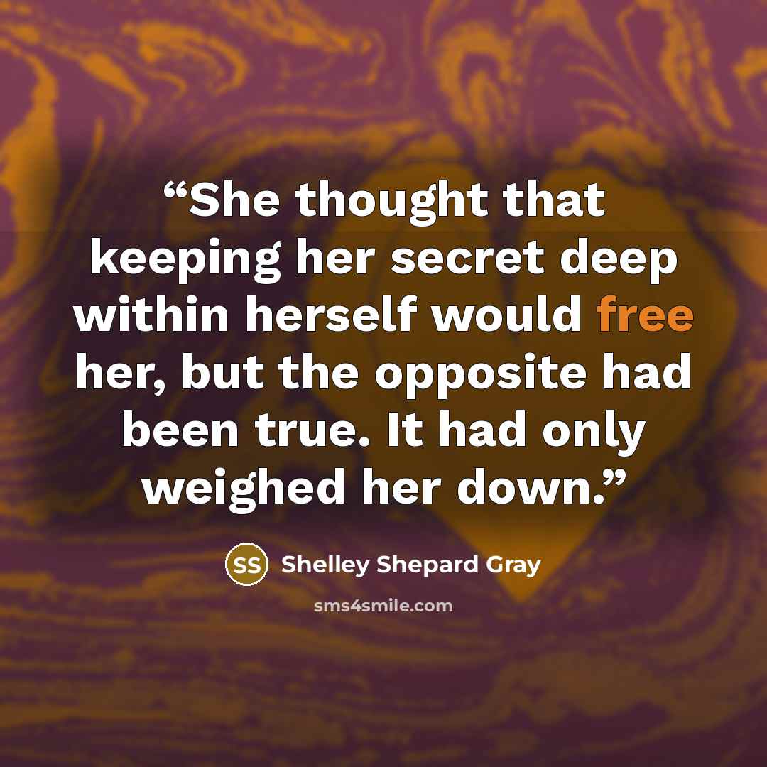 “She thought that keeping her secret deep within herself would free her, but the opposite had been true. It had only weighed her down.” quote by Shelley Shepard Gray